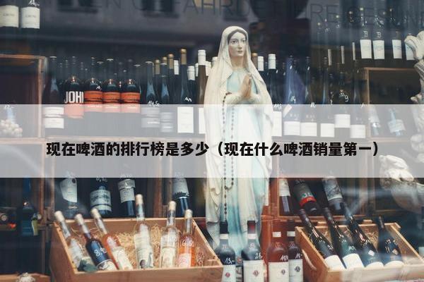 现在啤酒的排行榜是多少（现在什么啤酒销量第一）