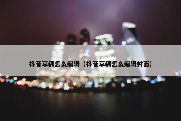 抖音草稿怎么编辑（抖音草稿怎么编辑封面）