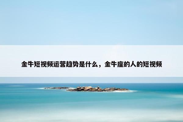 金牛短视频运营趋势是什么，金牛座的人的短视频