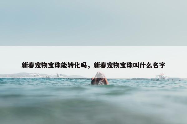 新春宠物宝珠能转化吗，新春宠物宝珠叫什么名字