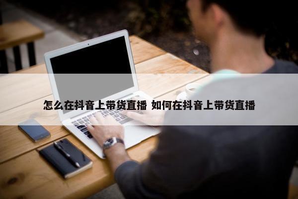 怎么在抖音上带货直播 如何在抖音上带货直播