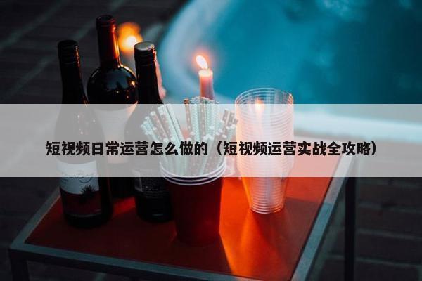 短视频日常运营怎么做的（短视频运营实战全攻略）