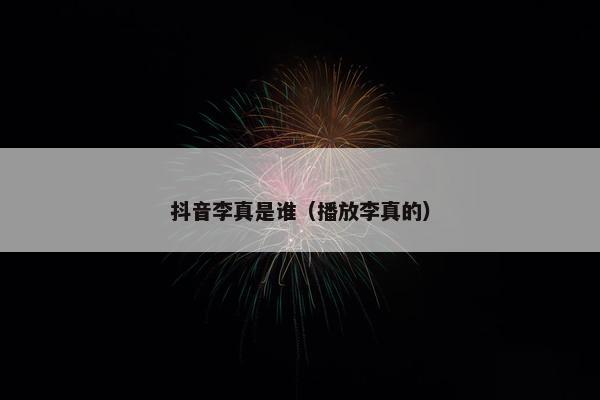 抖音李真是谁（播放李真的）