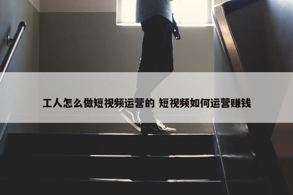 工人怎么做短视频运营的 短视频如何运营赚钱