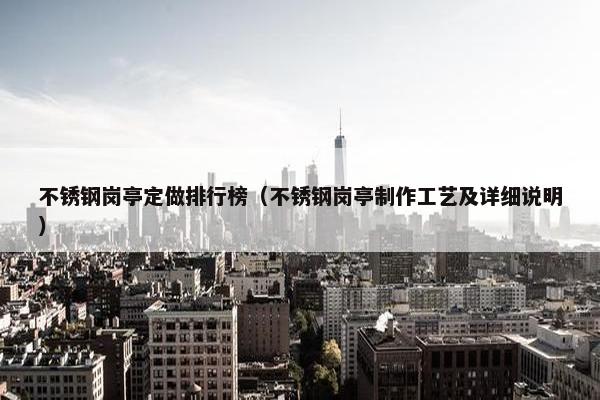 不锈钢岗亭定做排行榜（不锈钢岗亭制作工艺及详细说明）