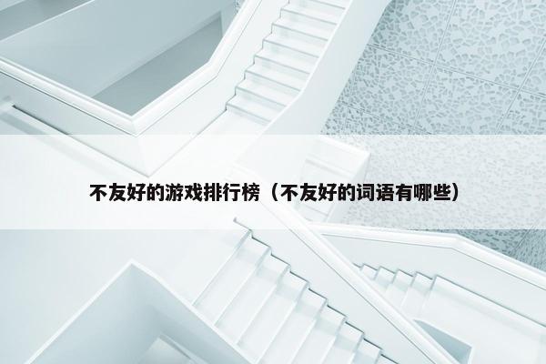 不友好的游戏排行榜（不友好的词语有哪些）