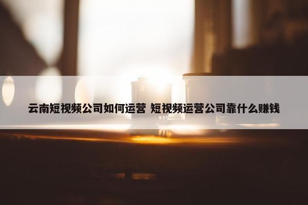 云南短视频公司如何运营 短视频运营公司靠什么赚钱