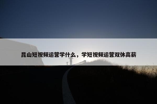 昆山短视频运营学什么，学短视频运营双休高薪