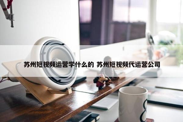 苏州短视频运营学什么的 苏州短视频代运营公司