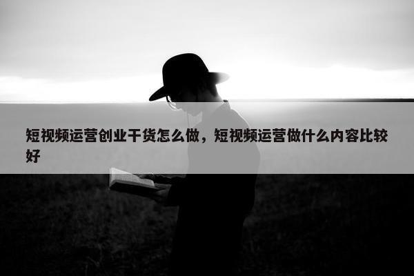 短视频运营创业干货怎么做，短视频运营做什么内容比较好