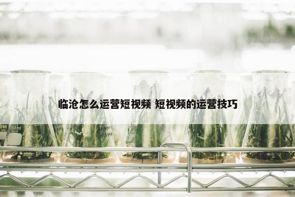 临沧怎么运营短视频 短视频的运营技巧