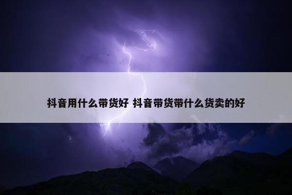 抖音用什么带货好 抖音带货带什么货卖的好