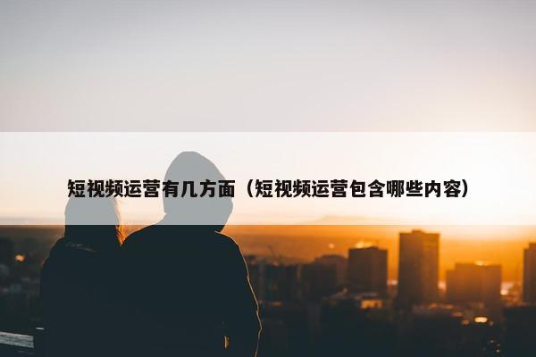 短视频运营有几方面（短视频运营包含哪些内容）