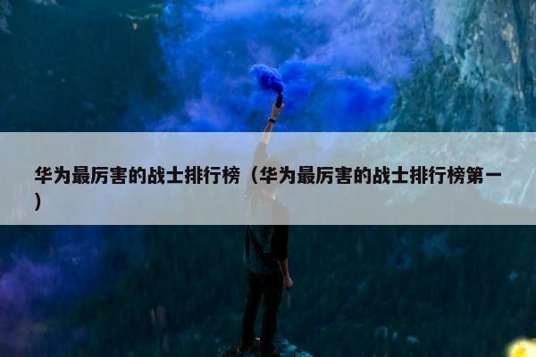 华为最厉害的战士排行榜（华为最厉害的战士排行榜第一）