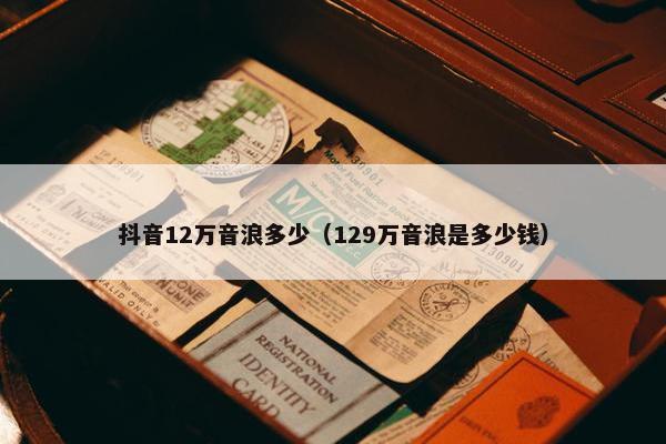 抖音12万音浪多少（129万音浪是多少钱）