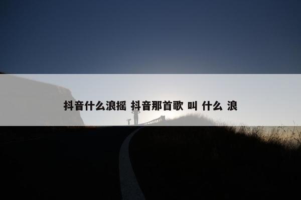 抖音什么浪摇 抖音那首歌 叫 什么 浪