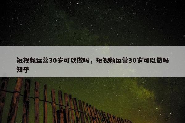 短视频运营30岁可以做吗，短视频运营30岁可以做吗知乎