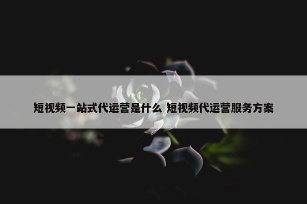 短视频一站式代运营是什么 短视频代运营服务方案