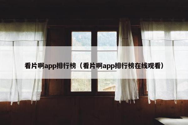 看片啊app排行榜（看片啊app排行榜在线观看）