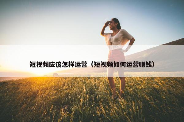 短视频应该怎样运营（短视频如何运营赚钱）