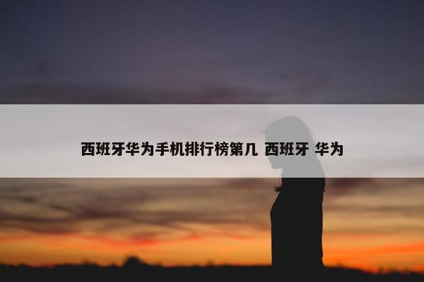 西班牙华为手机排行榜第几 西班牙 华为