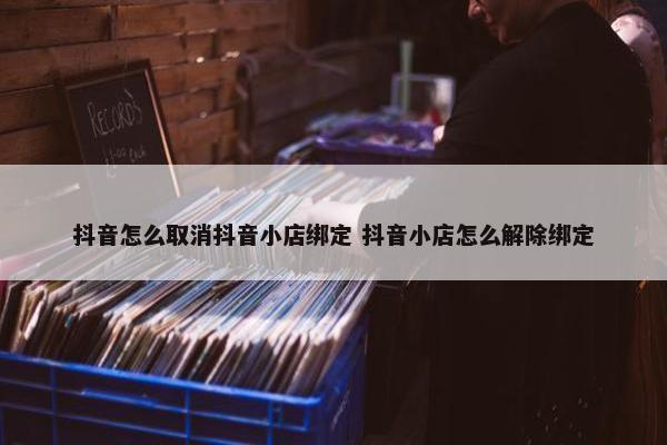 抖音怎么取消抖音小店绑定 抖音小店怎么解除绑定