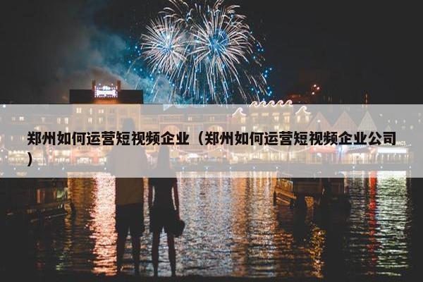 郑州如何运营短视频企业（郑州如何运营短视频企业公司）