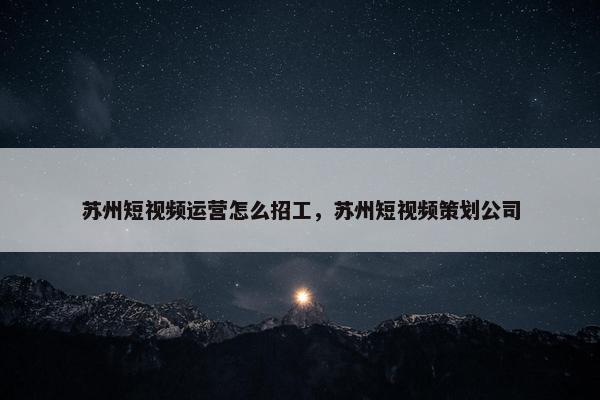 苏州短视频运营怎么招工，苏州短视频策划公司