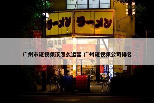 广州市短视频该怎么运营 广州短视频公司排名