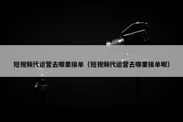 短视频代运营去哪里接单（短视频代运营去哪里接单呢）