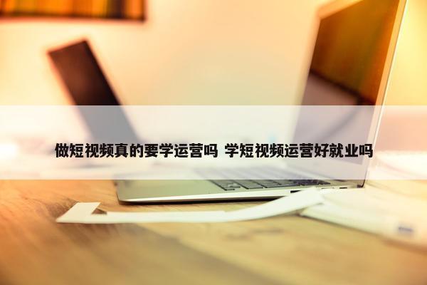 做短视频真的要学运营吗 学短视频运营好就业吗