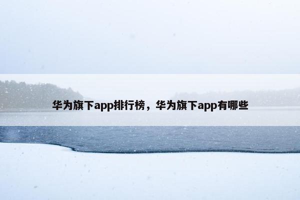 华为旗下app排行榜，华为旗下app有哪些