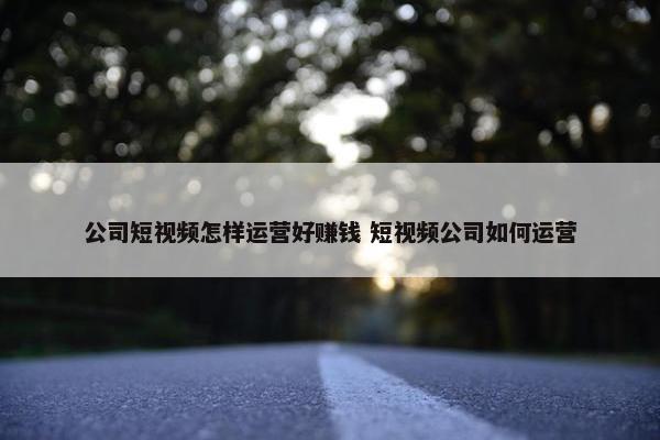 公司短视频怎样运营好赚钱 短视频公司如何运营