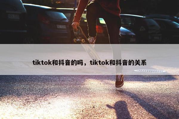 tiktok和抖音的吗，tiktok和抖音的关系