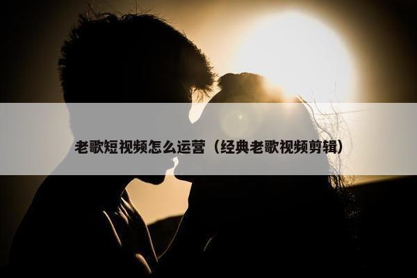 老歌短视频怎么运营（经典老歌视频剪辑）