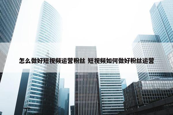 怎么做好短视频运营粉丝 短视频如何做好粉丝运营