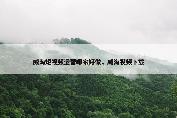 威海短视频运营哪家好做，威海视频下载