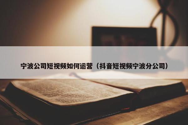 宁波公司短视频如何运营（抖音短视频宁波分公司）