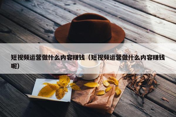 短视频运营做什么内容赚钱（短视频运营做什么内容赚钱呢）