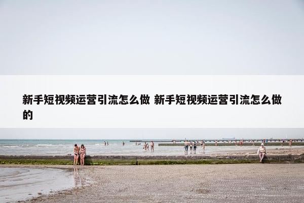 新手短视频运营引流怎么做 新手短视频运营引流怎么做的