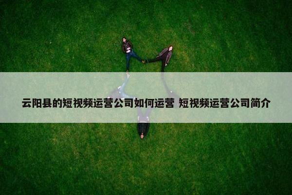 云阳县的短视频运营公司如何运营 短视频运营公司简介