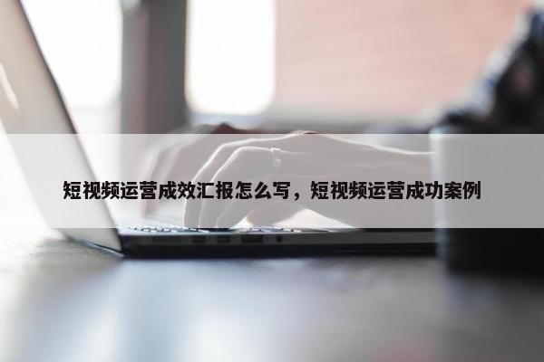 短视频运营成效汇报怎么写，短视频运营成功案例