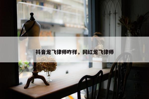 抖音龙飞律师咋样，网红龙飞律师