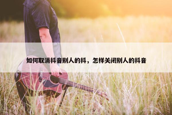 如何取消抖音别人的抖，怎样关闭别人的抖音