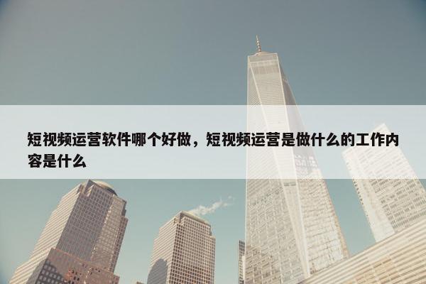 短视频运营软件哪个好做，短视频运营是做什么的工作内容是什么