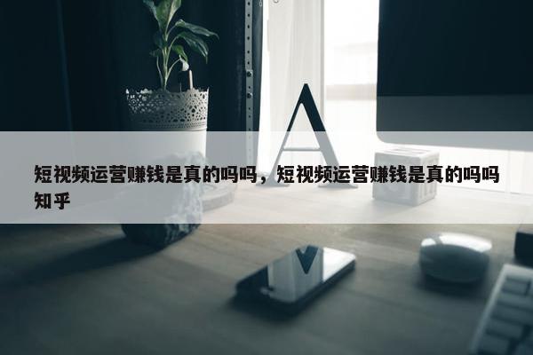 短视频运营赚钱是真的吗吗，短视频运营赚钱是真的吗吗知乎