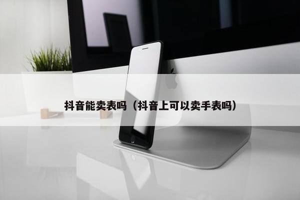 抖音能卖表吗（抖音上可以卖手表吗）