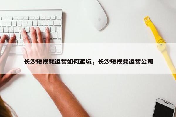 长沙短视频运营如何避坑，长沙短视频运营公司