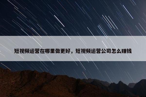 短视频运营在哪里做更好，短视频运营公司怎么赚钱