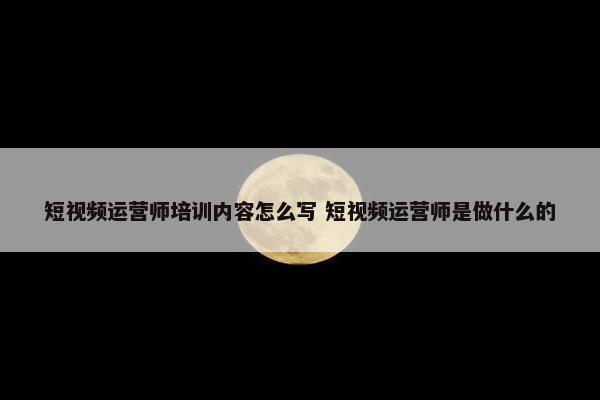 短视频运营师培训内容怎么写 短视频运营师是做什么的